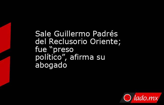 Sale Guillermo Padrés del Reclusorio Oriente; fue “preso político”, afirma su abogado. Noticias en tiempo real