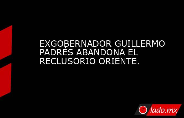 EXGOBERNADOR GUILLERMO PADRÉS ABANDONA EL RECLUSORIO ORIENTE.. Noticias en tiempo real
