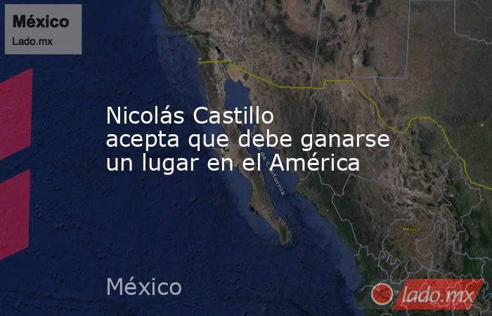 Nicolás Castillo acepta que debe ganarse un lugar en el América. Noticias en tiempo real