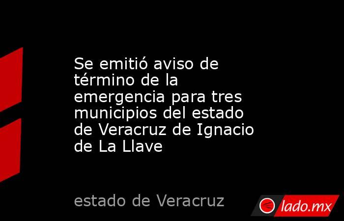 Se emitió aviso de término de la emergencia para tres municipios del estado de Veracruz de Ignacio de La Llave. Noticias en tiempo real