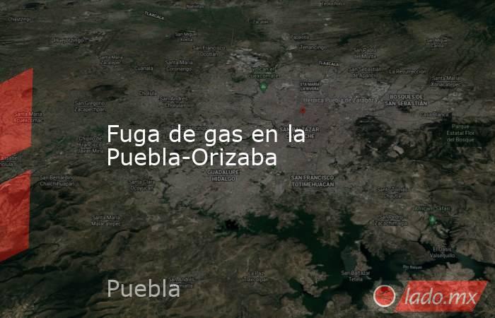 Fuga de gas en la Puebla-Orizaba. Noticias en tiempo real