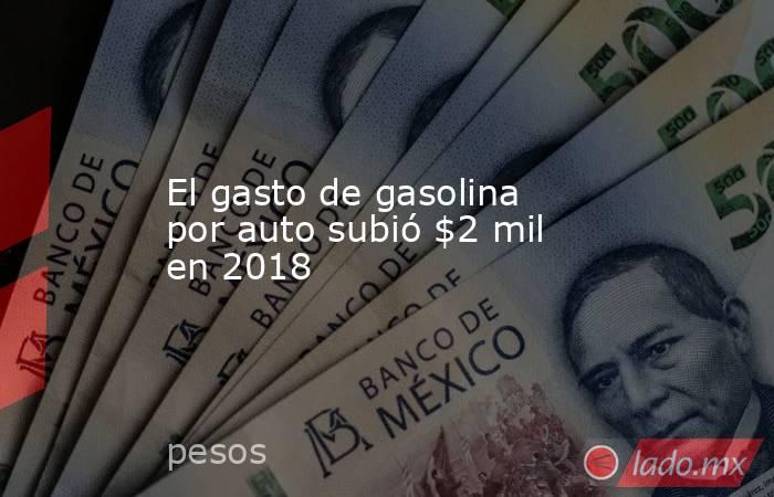 El gasto de gasolina por auto subió $2 mil en 2018. Noticias en tiempo real