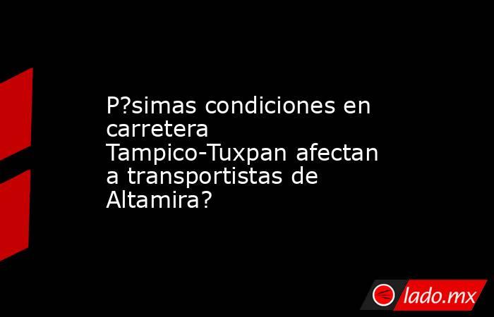 P?simas condiciones en carretera Tampico-Tuxpan afectan a transportistas de Altamira?. Noticias en tiempo real