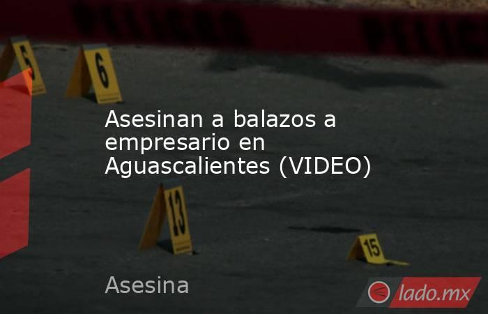 Asesinan a balazos a empresario en Aguascalientes (VIDEO). Noticias en tiempo real