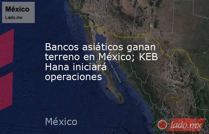 Bancos asiáticos ganan terreno en México; KEB Hana iniciará operaciones. Noticias en tiempo real