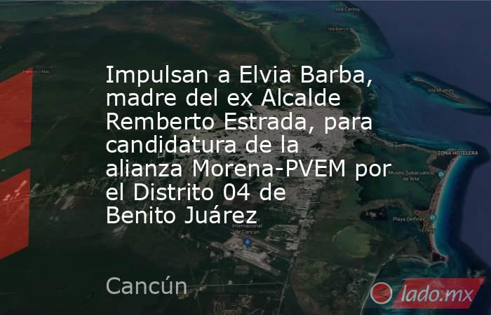 Impulsan a Elvia Barba, madre del ex Alcalde Remberto Estrada, para candidatura de la alianza Morena-PVEM por el Distrito 04 de Benito Juárez. Noticias en tiempo real