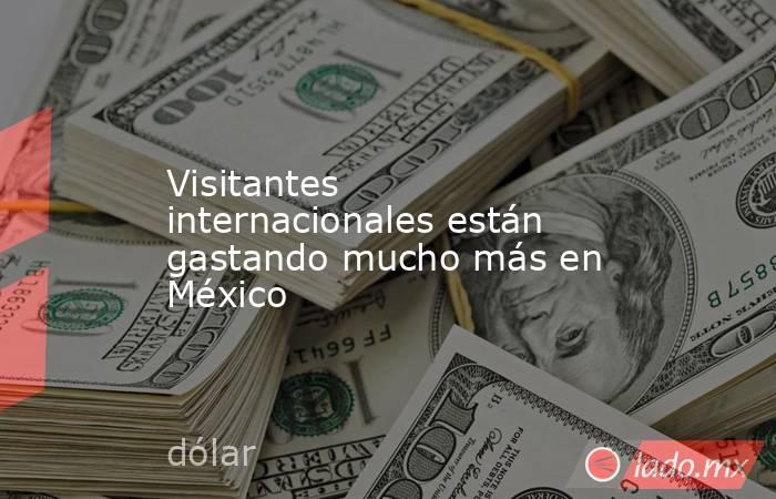 Visitantes internacionales están gastando mucho más en México. Noticias en tiempo real