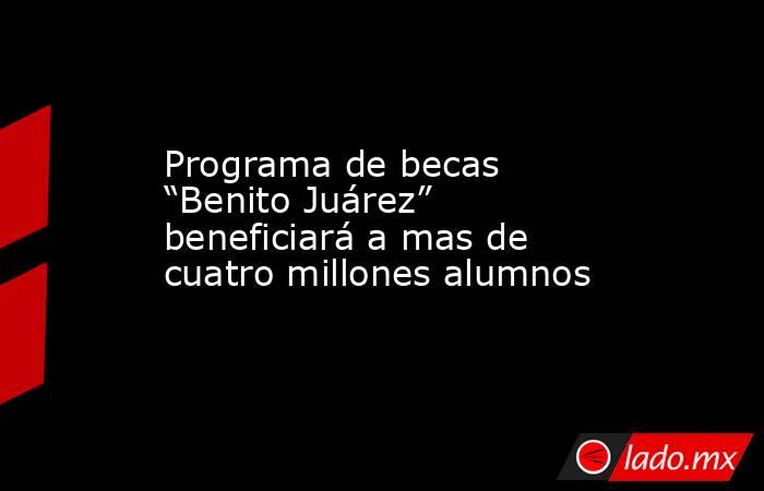 Programa de becas “Benito Juárez” beneficiará a mas de cuatro millones alumnos. Noticias en tiempo real
