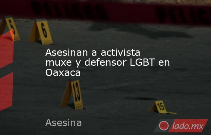 Asesinan a activista muxe y defensor LGBT en Oaxaca. Noticias en tiempo real