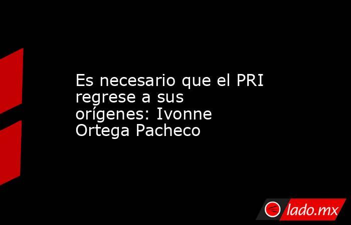 Es necesario que el PRI regrese a sus orígenes: Ivonne Ortega Pacheco. Noticias en tiempo real