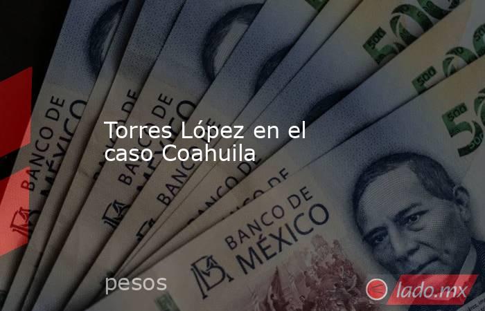 Torres López en el caso Coahuila. Noticias en tiempo real