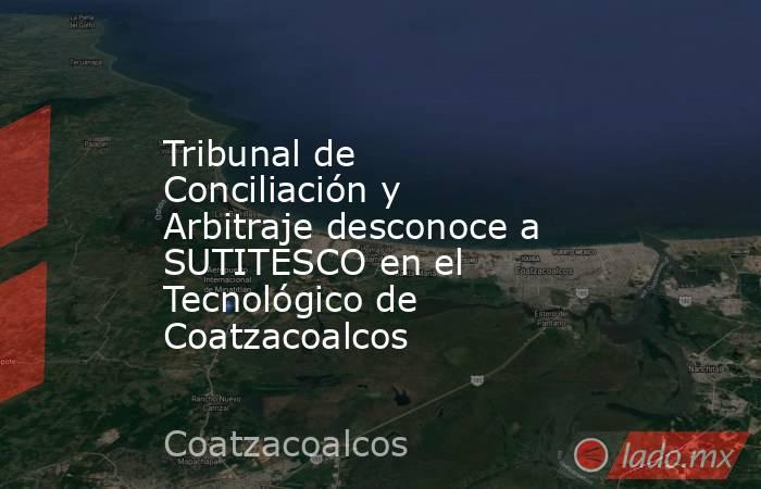 Tribunal de Conciliación y Arbitraje desconoce a SUTITESCO en el Tecnológico de Coatzacoalcos. Noticias en tiempo real