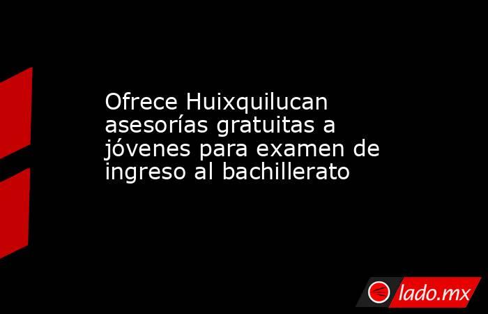 Ofrece Huixquilucan asesorías gratuitas a jóvenes para examen de ingreso al bachillerato. Noticias en tiempo real