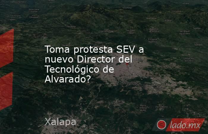 Toma protesta SEV a nuevo Director del Tecnológico de Alvarado?. Noticias en tiempo real