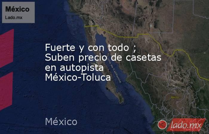 Fuerte y con todo ; Suben precio de casetas en autopista México-Toluca. Noticias en tiempo real