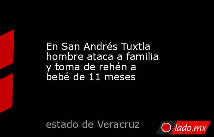 En San Andrés Tuxtla hombre ataca a familia y toma de rehén a bebé de 11 meses. Noticias en tiempo real
