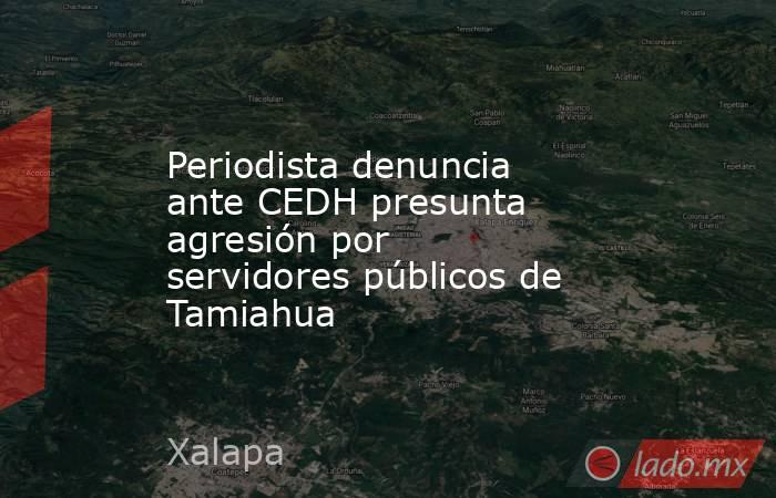 Periodista denuncia ante CEDH presunta agresión por servidores públicos de Tamiahua. Noticias en tiempo real