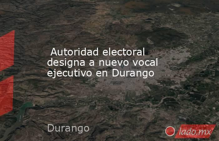  Autoridad electoral designa a nuevo vocal ejecutivo en Durango. Noticias en tiempo real
