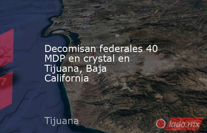 Decomisan federales 40 MDP en crystal en Tijuana, Baja California. Noticias en tiempo real