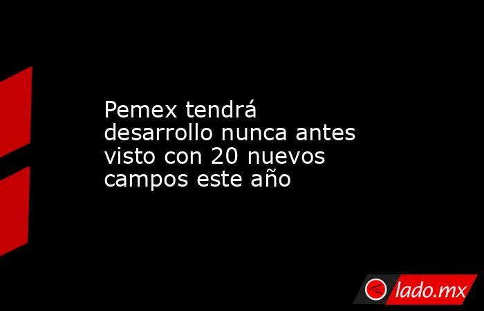 Pemex tendrá desarrollo nunca antes visto con 20 nuevos campos este año. Noticias en tiempo real