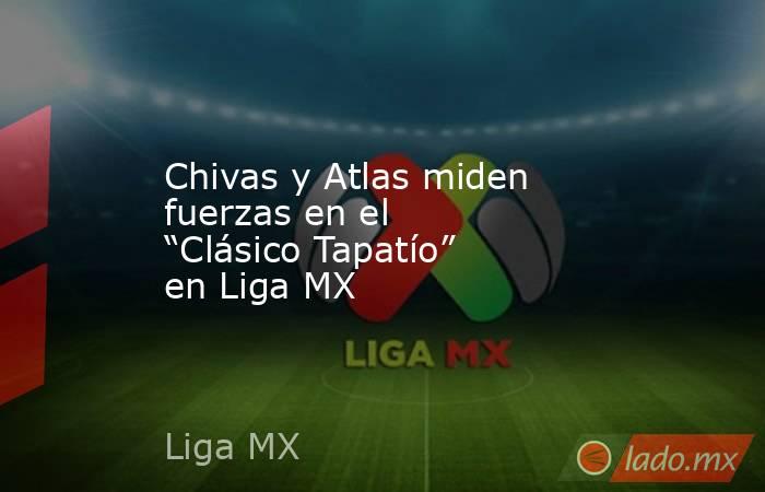 Chivas y Atlas miden fuerzas en el “Clásico Tapatío” en Liga MX. Noticias en tiempo real