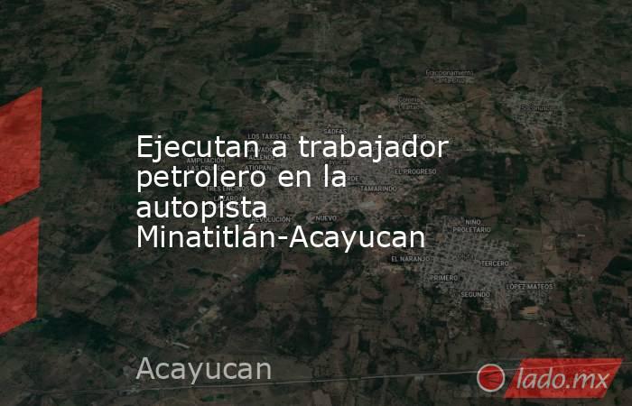 Ejecutan a trabajador petrolero en la autopista Minatitlán-Acayucan. Noticias en tiempo real