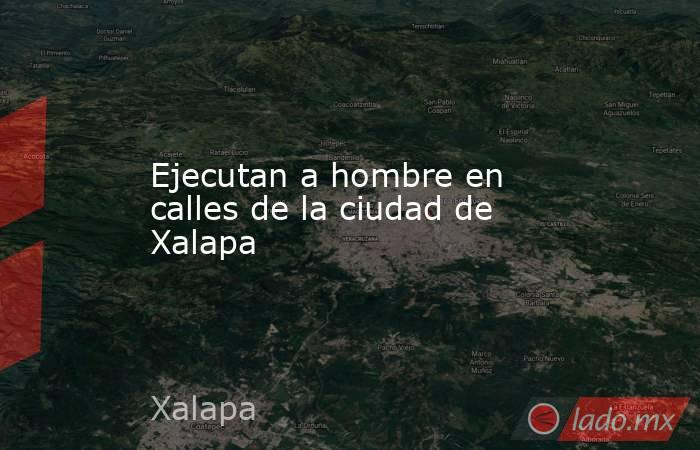Ejecutan a hombre en calles de la ciudad de Xalapa. Noticias en tiempo real
