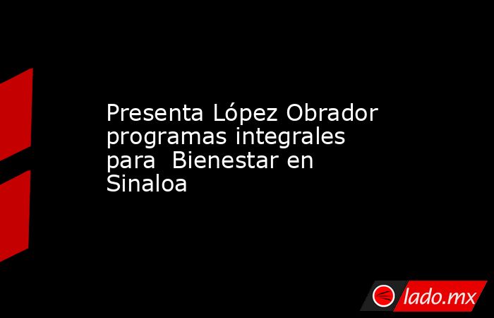 Presenta López Obrador programas integrales para  Bienestar en Sinaloa. Noticias en tiempo real