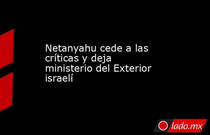 Netanyahu cede a las críticas y deja ministerio del Exterior israelí. Noticias en tiempo real