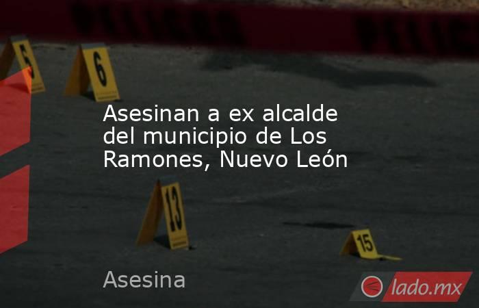 Asesinan a ex alcalde del municipio de Los Ramones, Nuevo León. Noticias en tiempo real