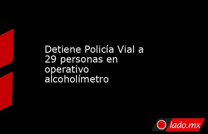 Detiene Policía Vial a 29 personas en operativo alcoholímetro. Noticias en tiempo real
