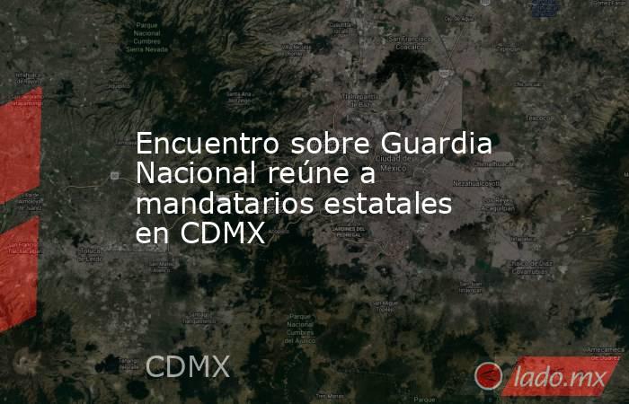 Encuentro sobre Guardia Nacional reúne a mandatarios estatales en CDMX. Noticias en tiempo real