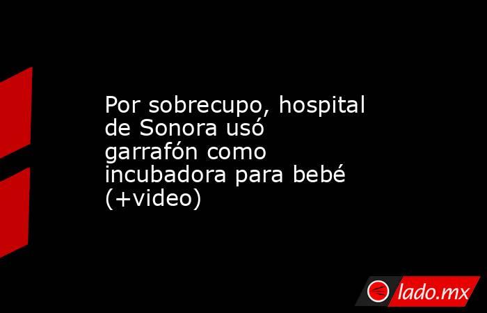 Por sobrecupo, hospital de Sonora usó garrafón como incubadora para bebé (+video). Noticias en tiempo real