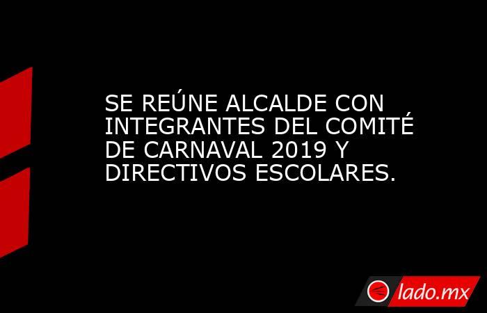 SE REÚNE ALCALDE CON INTEGRANTES DEL COMITÉ DE CARNAVAL 2019 Y DIRECTIVOS ESCOLARES.. Noticias en tiempo real