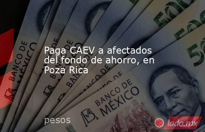 Paga CAEV a afectados del fondo de ahorro, en Poza Rica. Noticias en tiempo real