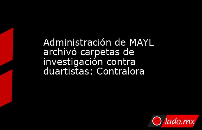 Administración de MAYL archivó carpetas de investigación contra duartistas: Contralora. Noticias en tiempo real