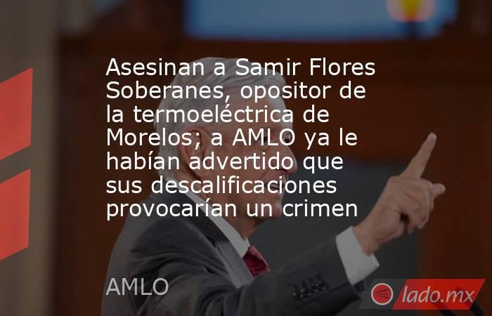 Asesinan a Samir Flores Soberanes, opositor de la termoeléctrica de Morelos; a AMLO ya le habían advertido que sus descalificaciones provocarían un crimen. Noticias en tiempo real