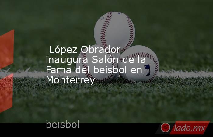  López Obrador inaugura Salón de la Fama del beisbol en Monterrey. Noticias en tiempo real