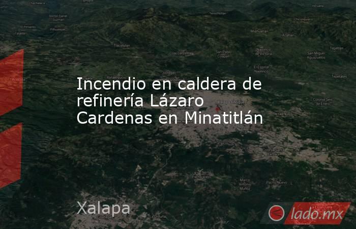 Incendio en caldera de refinería Lázaro Cardenas en Minatitlán. Noticias en tiempo real