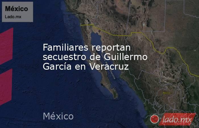 Familiares reportan secuestro de Guillermo García en Veracruz. Noticias en tiempo real