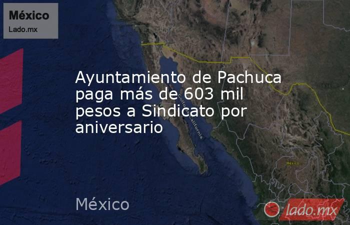 Ayuntamiento de Pachuca paga más de 603 mil pesos a Sindicato por aniversario. Noticias en tiempo real