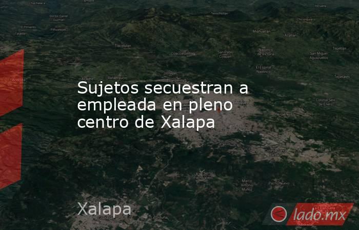 Sujetos secuestran a empleada en pleno centro de Xalapa. Noticias en tiempo real