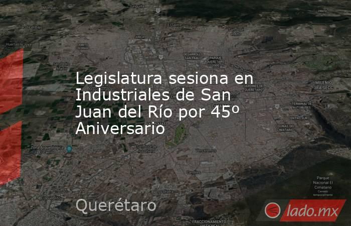 Legislatura sesiona en Industriales de San Juan del Río por 45º Aniversario. Noticias en tiempo real