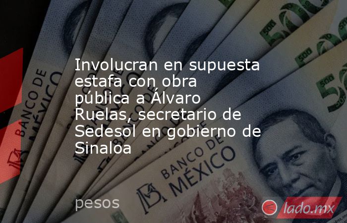Involucran en supuesta estafa con obra pública a Álvaro Ruelas, secretario de Sedesol en gobierno de Sinaloa. Noticias en tiempo real