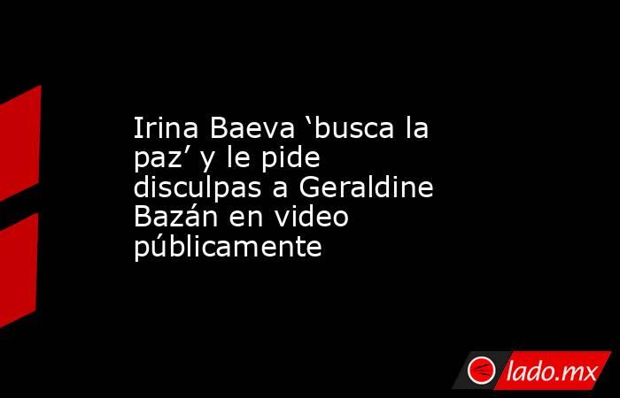 Irina Baeva ‘busca la paz’ y le pide disculpas a Geraldine Bazán en video públicamente. Noticias en tiempo real