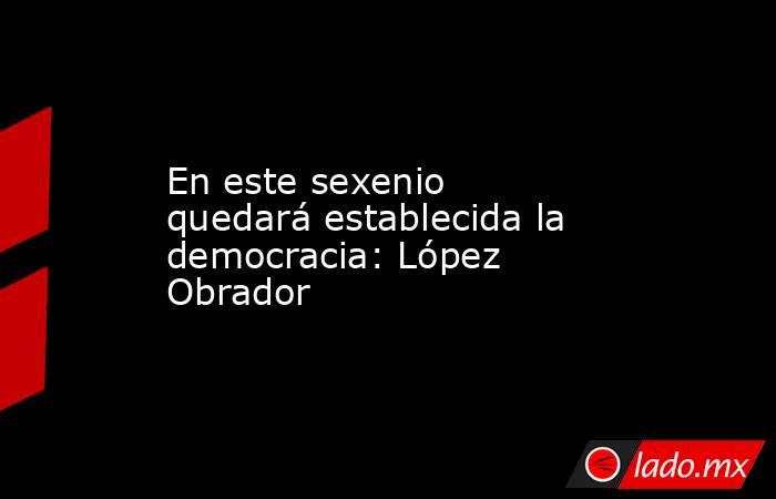 En este sexenio quedará establecida la democracia: López Obrador. Noticias en tiempo real