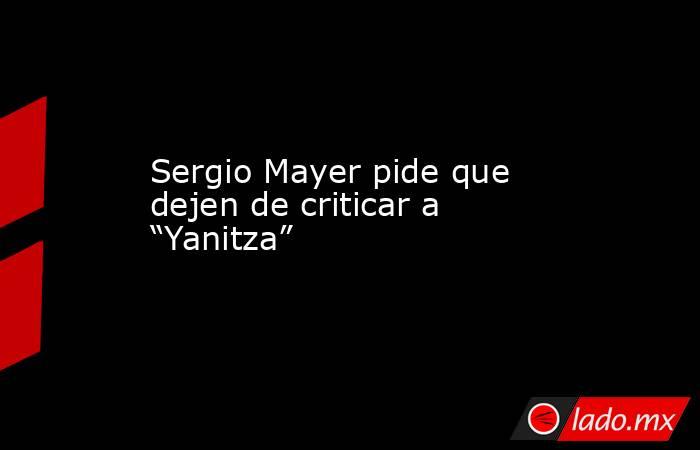 Sergio Mayer pide que dejen de criticar a “Yanitza”. Noticias en tiempo real
