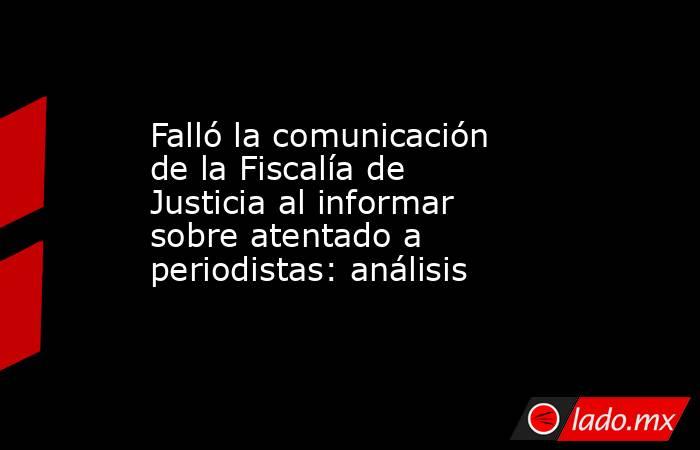 Falló la comunicación de la Fiscalía de Justicia al informar sobre atentado a periodistas: análisis. Noticias en tiempo real