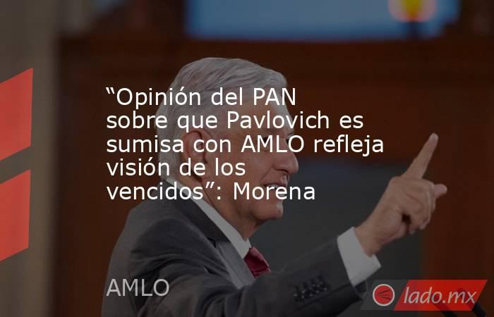 “Opinión del PAN sobre que Pavlovich es sumisa con AMLO refleja visión de los vencidos”: Morena. Noticias en tiempo real