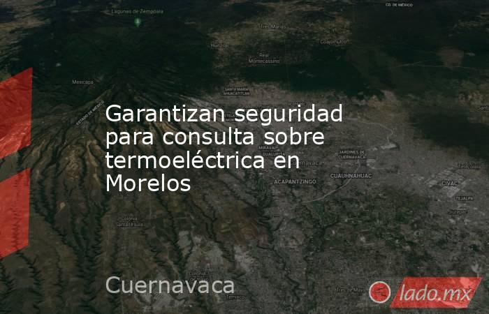 Garantizan seguridad para consulta sobre termoeléctrica en Morelos. Noticias en tiempo real